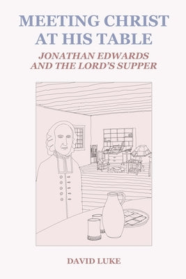 Meeting Christ at his Table: Jonathan Edwards and the Lord's Supper by Luke, David