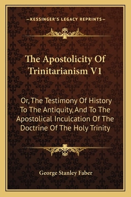 The Apostolicity Of Trinitarianism V1: Or, The Testimony Of History To The Antiquity, And To The Apostolical Inculcation Of The Doctrine Of The Holy T by Faber, George Stanley