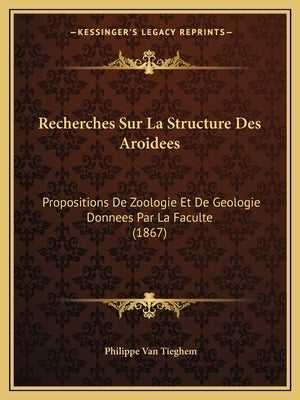 Recherches Sur La Structure Des Aroidees: Propositions De Zoologie Et De Geologie Donnees Par La Faculte (1867) by Van Tieghem, Philippe