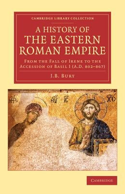 A History of the Eastern Roman Empire: From the Fall of Irene to the Accession of Basil I (A.D. 802-867) by Bury, J. B.