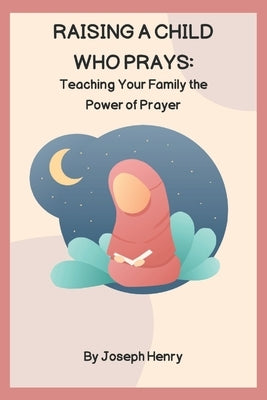 Raising a Child Who Prays: Teaching Your Family the Power of Prayer by Henry, Joseph