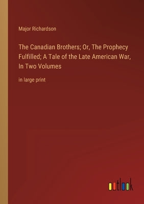 The Canadian Brothers; Or, The Prophecy Fulfilled; A Tale of the Late American War, In Two Volumes: in large print by Richardson, Major