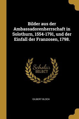 Bilder aus der Ambassadorenherrschaft in Solothurn, 1554-1791, und der Einfall der Franzosen, 1798. by Bloch, Gilbert