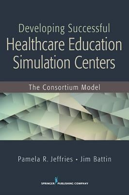 Developing Successful Health Care Education Simulation Centers: The Consortium Model by Jeffries, Pamela R.