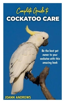 Complete Guide to Cockatoo Care: Be the best pet owner to your cockatoo with this amazing book by Andrews, Joann