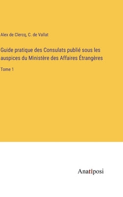 Guide pratique des Consulats publié sous les auspices du Ministère des Affaires Étrangères: Tome 1 by Clercq, Alex De