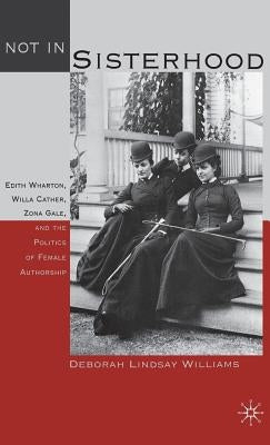 Not in Sisterhood: Edith Wharton, Willa Cather, Zona Gale, and the Politics of Female Authorship by Williams, D.