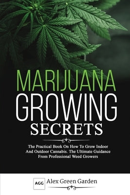 Marijuana Growing Secrets: he Practical Book on How to Grow Indoor and Outdoor Cannabis. The Ultimate Guidance From Professional Weed Growers by Green Garden, Alex