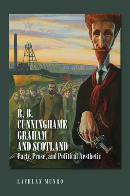 R. B. Cunninghame Graham and Scotland: Party, Prose, and Political Aesthetic by Munro, Lachlan