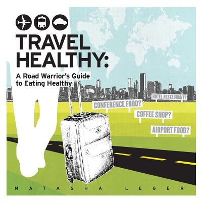 Travel Healthy: A Road Warrior's Guide to Eating Healthy by Leger, Natasha