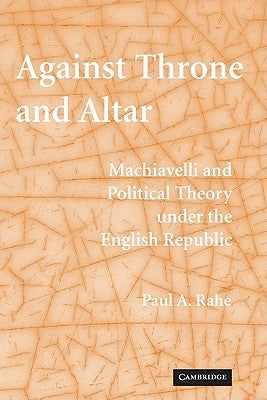 Against Throne and Altar: Machiavelli and Political Theory Under the English Republic by Rahe, Paul A.