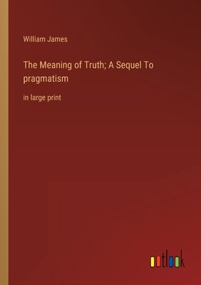 The Meaning of Truth; A Sequel To pragmatism: in large print by James, William