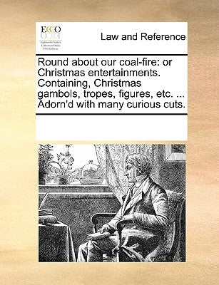 Round about Our Coal-Fire: Or Christmas Entertainments. Containing, Christmas Gambols, Tropes, Figures, Etc. ... Adorn'd with Many Curious Cuts. by Multiple Contributors