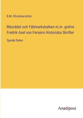 Riksrädet och Fältmarkskalken m.m. grefve Fredrik Axel von Fersens Historiska Skrifter: Sjunde Delen by Klinckowström, R. M.