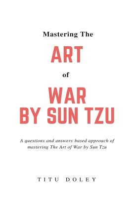 Mastering The Art of War by Sun Tzu: A questions and answers based approach of mastering The Art of War by Sun Tzu by Doley, Titu