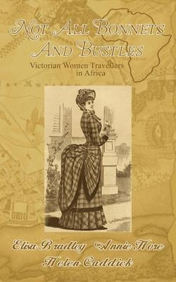 Not All Bonnets and Bustles: Victorian Women Travellers in Africa by Bradley, Eliza