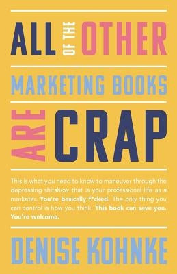 All Of The Other Marketing Books Are Crap: This is what you need to know to maneuver through the depressing shitshow that is your professional life as by Kohnke, Denise