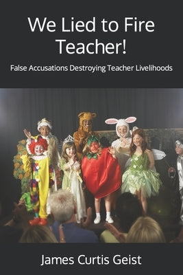 We Lied to Fire Teacher!: False Accusations Destroying Teacher Livelihoods by Geist, James Curtis