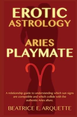 Erotic Astrology: Aries: A relationship guide to understanding which sun signs are compatible and which collide with the authentic Aries by Arquette, Beatrice E.