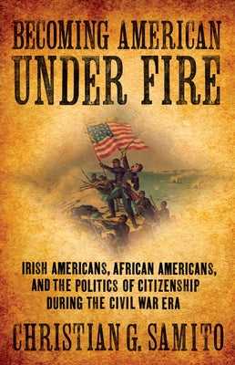 Becoming American Under Fire: Irish Americans, African Americans, and the Politics of Citizenship During the Civil War Era by Samito, Christian G.