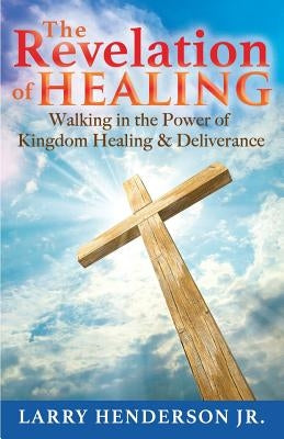 The Revelation of Healing: Walking in the Power of Kingdom Healing & Deliverance by Henderson, Larry, Jr.