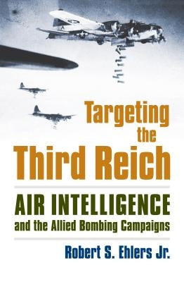 Targeting the Third Reich: Air Intelligence and the Allied Bombing Campaigns by Ehlers Jr, Rober S.