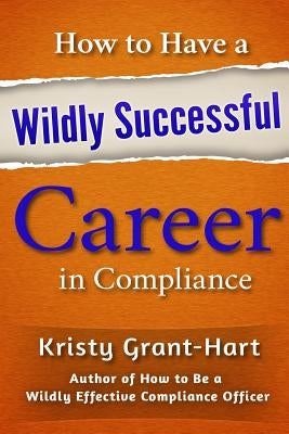 How to Have a Wildly Successful Career in Compliance by Grant-Hart, Kristy