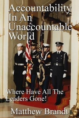 Accountability In An Unaccountable World: Where Have All The Leaders Gone! by Brandt, Matthew