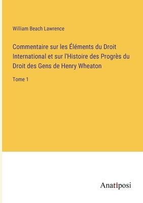 Commentaire sur les Éléments du Droit International et sur l'Histoire des Progrès du Droit des Gens de Henry Wheaton: Tome 1 by Lawrence, William Beach