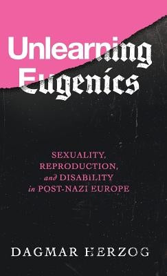 Unlearning Eugenics: Sexuality, Reproduction, and Disability in Post-Nazi Europe by Herzog, Dagmar