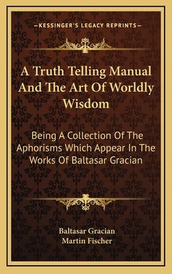 A Truth Telling Manual and the Art of Worldly Wisdom: Being a Collection of the Aphorisms Which Appear in the Works of Baltasar Gracian by Gracian, Baltasar