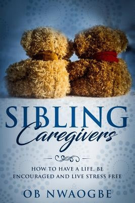 Sibling Caregivers: How to have a life, be encouraged and live stress free by Nwaogbe, Ob