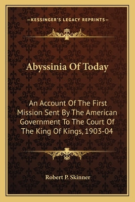 Abyssinia of Today: An Account of the First Mission Sent by the American Government to the Court of the King of Kings, 1903-04 by Skinner, Robert P.