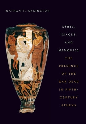 Ashes, Images, and Memories: The Presence of the War Dead in Fifth-Century Athens by Arrington, Nathan T.