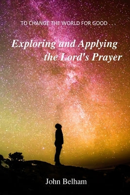 To Change the World for Good...: Exploring and applying the Lord's Prayer by Belham, John