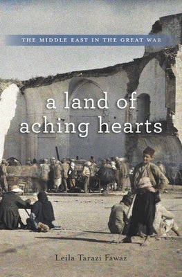 Land of Aching Hearts: The Middle East in the Great War by Fawaz, Leila Tarazi