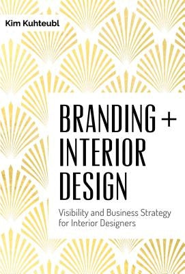Branding + Interior Design: Visibility and Business Strategy for Interior Designers by Kuhteubl, Kim