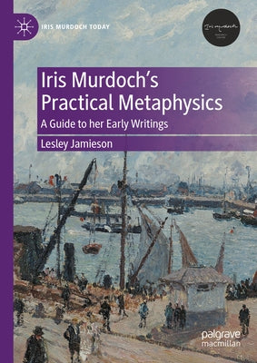 Iris Murdoch's Practical Metaphysics: A Guide to Her Early Writings by Jamieson, Lesley