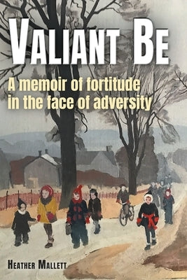 Valiant Be: A Memoir of Fortitude in the Face of Adversity by Mallett, Heather