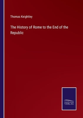 The History of Rome to the End of the Republic by Keightley, Thomas