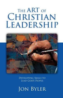 The Art of Christian Leadership: Developing Skills to Lead God's People by Byler, Jon
