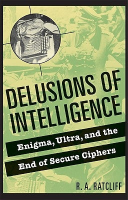 Delusions of Intelligence: Enigma, Ultra, and the End of Secure Ciphers by Ratcliff, R. a.