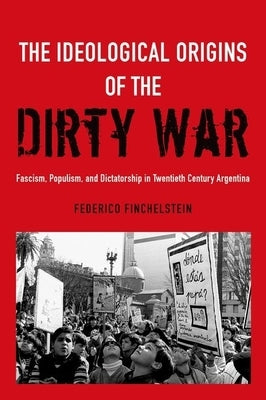 Ideological Origins of the Dirty War: Fascism, Populism, and Dictatorship in Twentieth Century Argentina by Finchelstein, Federico