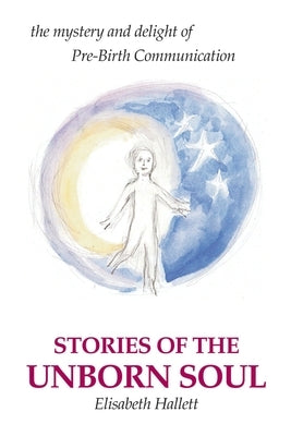 Stories of the Unborn Soul: the mystery and delight of Pre-Birth Communication by Hallett, Elisabeth