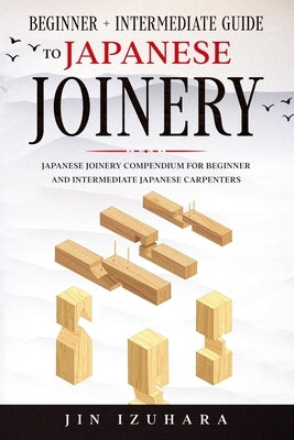 Japanese Joinery: Beginner + Intermediate Guide to Japanese Joinery: Japanese Joinery Compendium for Beginner and Intermediate Japanese by Izuhara, Jin