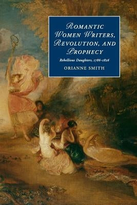 Romantic Women Writers, Revolution, and Prophecy: Rebellious Daughters, 1786-1826 by Smith, Orianne