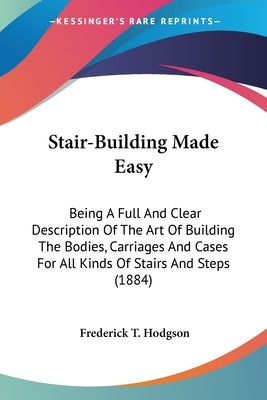 Stair-Building Made Easy: Being A Full And Clear Description Of The Art Of Building The Bodies, Carriages And Cases For All Kinds Of Stairs And by Hodgson, Frederick T.