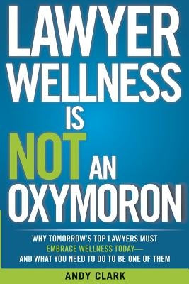 Lawyer Wellness Is NOT An Oxymoron: Why Tomorrow's Top Lawyers Must Embrace Wellness Today-And What You Need to Do to Be One of Them by Clark, Andy