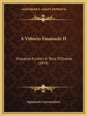A Vittorio Emanuele II: Onoranze Funebri In Terra D'Otranto (1878) by Castromediano, Sigismondo