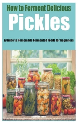 How to Ferment Delicious Pickles: A Guide to Homemade Fermented Foods for beginners by Fisher, Anderson